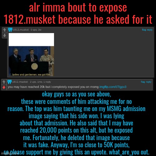 Exposure (MSMG) | alr imma bout to expose 1812.musket because he asked for it; okay guys so as you see above, these were comments of him attacking me for no reason. The top was him taunting me on my MSMG admission image saying that his side won. I was lying about that admission. He also said that I may have reached 20,000 points on this alt, but he exposed me. Fortunately, he deleted that image because it was fake. Anyway, I'm so close to 50K points, so please support me by giving this an upvote. what_are_you out. | made w/ Imgflip meme maker