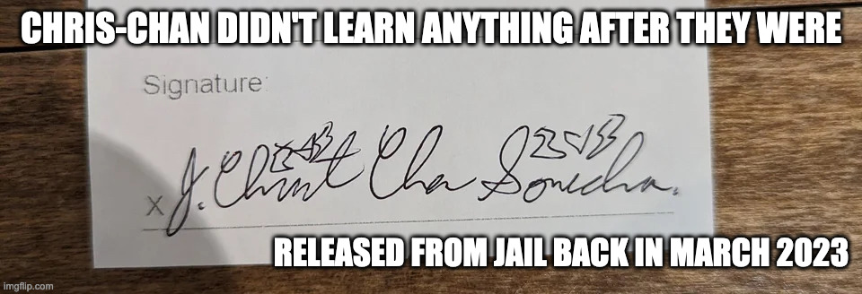 Chris-Chan's SIgnature | CHRIS-CHAN DIDN'T LEARN ANYTHING AFTER THEY WERE; RELEASED FROM JAIL BACK IN MARCH 2023 | image tagged in chris chan,memes | made w/ Imgflip meme maker