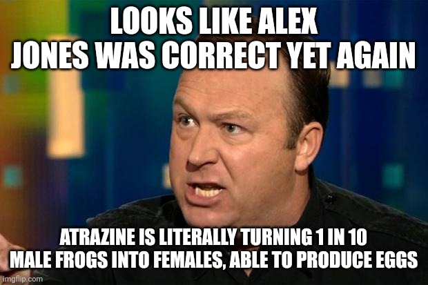 "It's turning the frogs gay!" --Alex Jones | LOOKS LIKE ALEX JONES WAS CORRECT YET AGAIN; ATRAZINE IS LITERALLY TURNING 1 IN 10 MALE FROGS INTO FEMALES, ABLE TO PRODUCE EGGS | image tagged in alex jones | made w/ Imgflip meme maker