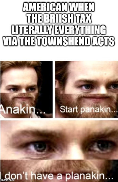 Anakin Start Panakin | AMERICAN WHEN THE BRIISH TAX LITERALLY EVERYTHING VIA THE TOWNSHEND ACTS | image tagged in anakin start panakin | made w/ Imgflip meme maker