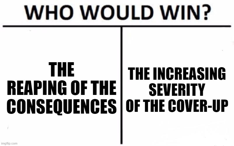 Who Would Win? Meme | THE REAPING OF THE CONSEQUENCES THE INCREASING SEVERITY OF THE COVER-UP | image tagged in memes,who would win | made w/ Imgflip meme maker