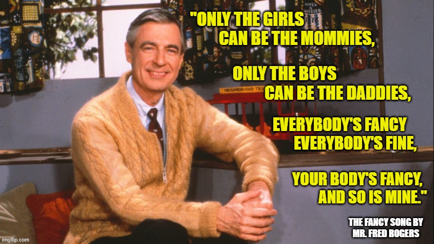 Words of Wisdom | "ONLY THE GIRLS 
         CAN BE THE MOMMIES, ONLY THE BOYS 
          CAN BE THE DADDIES, EVERYBODY'S FANCY  
       EVERYBODY'S FINE, YOUR BODY'S FANCY,
         AND SO IS MINE."; THE FANCY SONG BY
MR. FRED ROGERS | image tagged in mr rogers,transgender,common sense | made w/ Imgflip meme maker