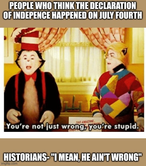 History is weeeeeeeeeeeeeeeeeeeeiiiiiiiiiiiiiiiiiiiiiiiiiirrrrrrrrrrrrrrrrrrrrdddddddddddddd | PEOPLE WHO THINK THE DECLARATION OF INDEPENCE HAPPENED ON JULY FOURTH; HISTORIANS- "I MEAN, HE AIN'T WRONG" | image tagged in you're not just wrong your stupid,memes,me,mes,weeeeeeeeeeeeeeeeeeeeeeeeeeeeeeeeeeeeeeee | made w/ Imgflip meme maker