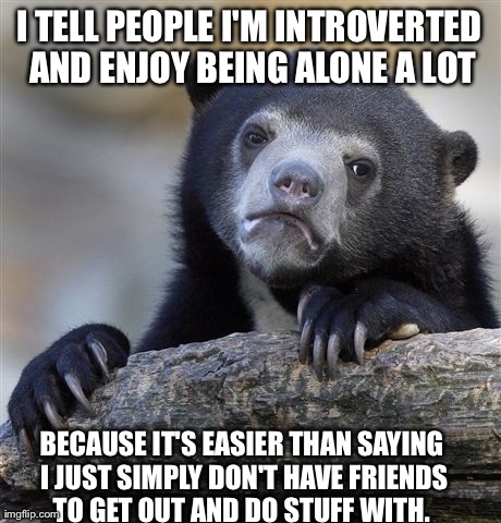 Confession Bear | I TELL PEOPLE I'M INTROVERTED AND ENJOY BEING ALONE A LOT BECAUSE IT'S EASIER THAN SAYING I JUST SIMPLY DON'T HAVE FRIENDS TO GET OUT AND DO | image tagged in memes,confession bear,AdviceAnimals | made w/ Imgflip meme maker