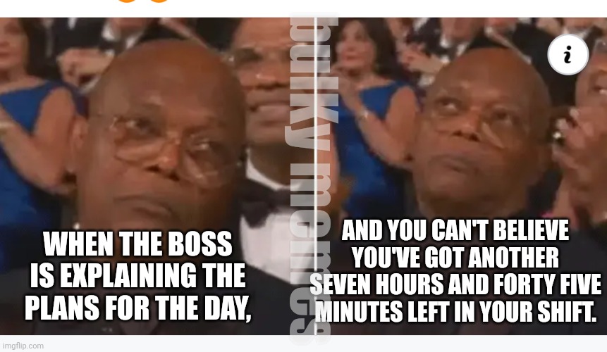 It's gonna be a long ass m*therf*cking day | bulKy memes; AND YOU CAN'T BELIEVE YOU'VE GOT ANOTHER SEVEN HOURS AND FORTY FIVE MINUTES LEFT IN YOUR SHIFT. WHEN THE BOSS IS EXPLAINING THE PLANS FOR THE DAY, | image tagged in sad sam bored samuel | made w/ Imgflip meme maker