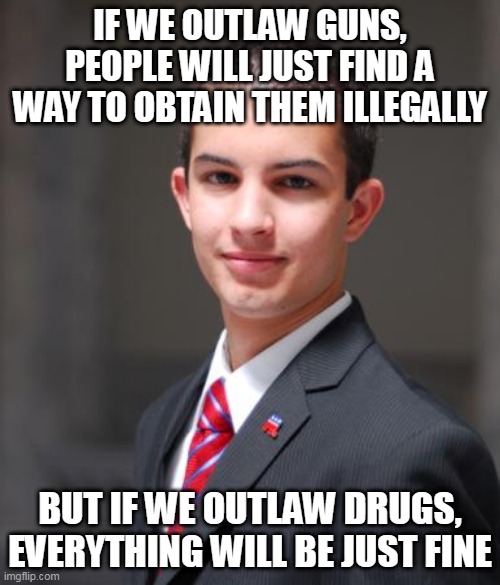 Double Standard | IF WE OUTLAW GUNS, PEOPLE WILL JUST FIND A WAY TO OBTAIN THEM ILLEGALLY; BUT IF WE OUTLAW DRUGS, EVERYTHING WILL BE JUST FINE | image tagged in college conservative,guns,drugs,outlaw,double standard,double standards | made w/ Imgflip meme maker