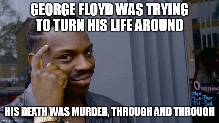 If any of you comment that "he had it coming" or anything similar, you've missed the point of this meme.... | GEORGE FLOYD WAS TRYING TO TURN HIS LIFE AROUND; HIS DEATH WAS MURDER, THROUGH AND THROUGH | image tagged in memes,roll safe think about it,george floyd,murder,police brutality,police corruption | made w/ Imgflip meme maker