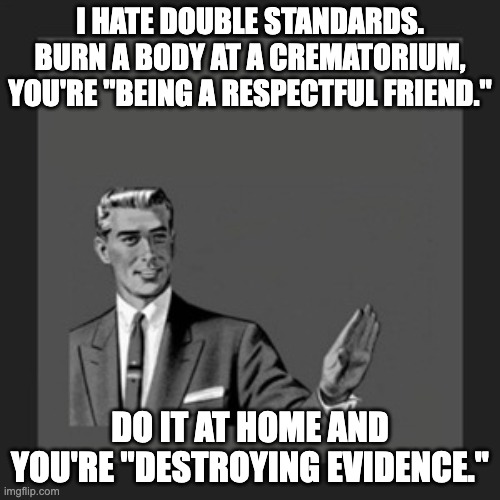 Kill Yourself Guy Meme | I HATE DOUBLE STANDARDS. BURN A BODY AT A CREMATORIUM, YOU'RE "BEING A RESPECTFUL FRIEND."; DO IT AT HOME AND YOU'RE "DESTROYING EVIDENCE." | image tagged in memes,kill yourself guy | made w/ Imgflip meme maker
