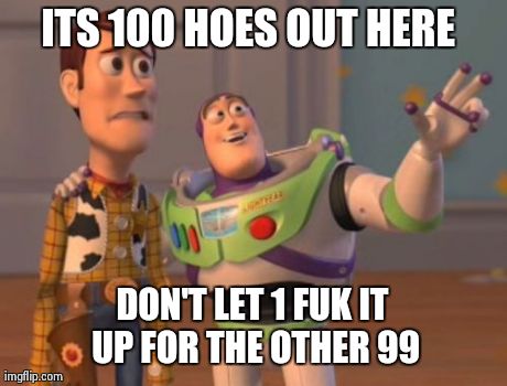 X, X Everywhere | ITS 100 HOES OUT HERE  DON'T LET 1 FUK IT UP FOR THE OTHER 99 | image tagged in memes,x x everywhere | made w/ Imgflip meme maker