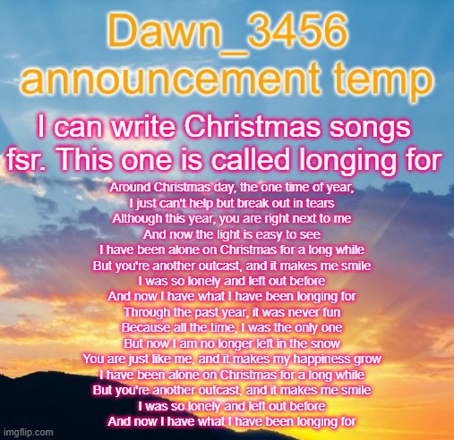 Dawn_3456 announcement | I can write Christmas songs fsr. This one is called longing for; Around Christmas day, the one time of year,
I just can't help but break out in tears
Although this year, you are right next to me
And now the light is easy to see
I have been alone on Christmas for a long while
But you're another outcast, and it makes me smile
I was so lonely and left out before
And now I have what I have been longing for
Through the past year, it was never fun
Because all the time, I was the only one
But now I am no longer left in the snow
You are just like me, and it makes my happiness grow
I have been alone on Christmas for a long while
But you're another outcast, and it makes me smile
I was so lonely and left out before
And now I have what I have been longing for | image tagged in dawn_3456 announcement | made w/ Imgflip meme maker