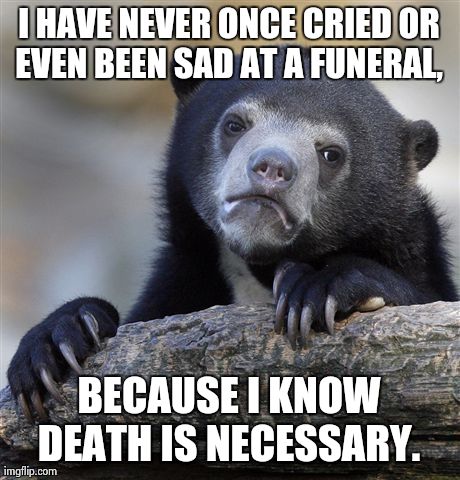 Confession Bear | I HAVE NEVER ONCE CRIED OR EVEN BEEN SAD AT A FUNERAL,  BECAUSE I KNOW DEATH IS NECESSARY. | image tagged in memes,confession bear,AdviceAnimals | made w/ Imgflip meme maker
