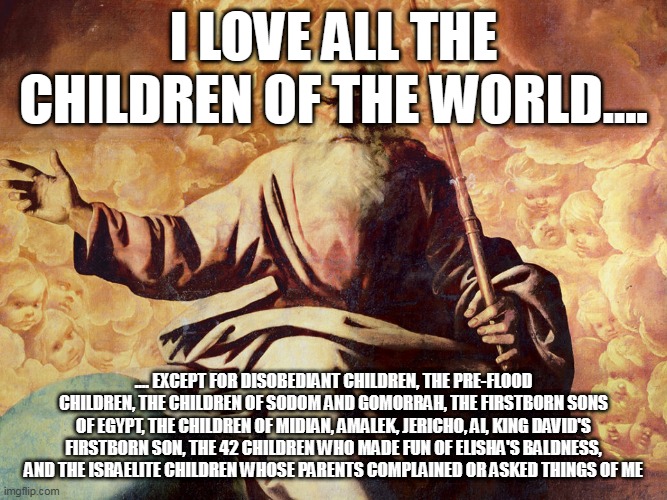 Yeah.... | I LOVE ALL THE CHILDREN OF THE WORLD.... .... EXCEPT FOR DISOBEDIANT CHILDREN, THE PRE-FLOOD CHILDREN, THE CHILDREN OF SODOM AND GOMORRAH, THE FIRSTBORN SONS OF EGYPT, THE CHILDREN OF MIDIAN, AMALEK, JERICHO, AI, KING DAVID'S FIRSTBORN SON, THE 42 CHILDREN WHO MADE FUN OF ELISHA'S BALDNESS, AND THE ISRAELITE CHILDREN WHOSE PARENTS COMPLAINED OR ASKED THINGS OF ME | image tagged in god,yahweh,the abrahamic god,children,murder,genocide | made w/ Imgflip meme maker