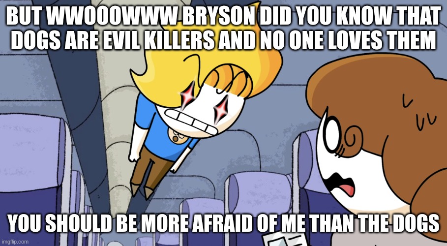 Haminations but Mad | BUT WWOOOWWW BRYSON DID YOU KNOW THAT DOGS ARE EVIL KILLERS AND NO ONE LOVES THEM; YOU SHOULD BE MORE AFRAID OF ME THAN THE DOGS | image tagged in haminations but mad | made w/ Imgflip meme maker