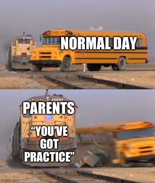 A train hitting a school bus | NORMAL DAY; PARENTS; “YOU’VE GOT PRACTICE” | image tagged in a train hitting a school bus | made w/ Imgflip meme maker