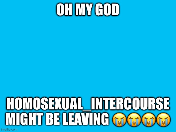OH MY GOD; HOMOSEXUAL_INTERCOURSE MIGHT BE LEAVING 😭😭😭😭 | made w/ Imgflip meme maker