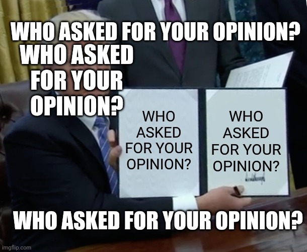 WHO ASKED FOR YOUR OPINION? | WHO ASKED FOR YOUR OPINION? WHO ASKED FOR YOUR OPINION? WHO ASKED FOR YOUR OPINION? WHO ASKED FOR YOUR OPINION? WHO ASKED FOR YOUR OPINION? | image tagged in who asked,who asked for your opinion | made w/ Imgflip meme maker