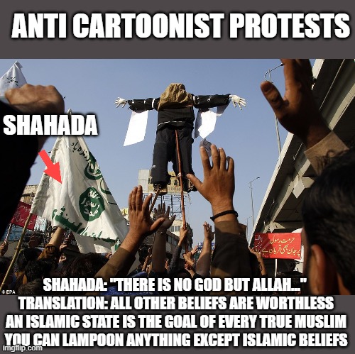 "Thou shalt not make fun of islam" | ANTI CARTOONIST PROTESTS; SHAHADA; SHAHADA: "THERE IS NO GOD BUT ALLAH..." 
TRANSLATION: ALL OTHER BELIEFS ARE WORTHLESS
AN ISLAMIC STATE IS THE GOAL OF EVERY TRUE MUSLIM
YOU CAN LAMPOON ANYTHING EXCEPT ISLAMIC BELIEFS | image tagged in islam,terrorism,dawa,muslim | made w/ Imgflip meme maker