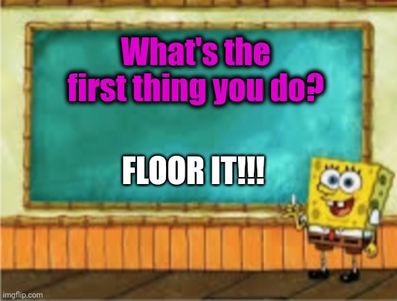 Floor it! | What's the first thing you do? FLOOR IT!!! | image tagged in spongebob's chalkboard | made w/ Imgflip meme maker