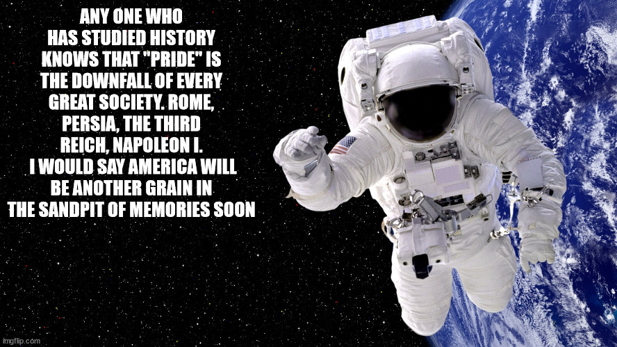 The dissolving of America | ANY ONE WHO HAS STUDIED HISTORY KNOWS THAT "PRIDE" IS THE DOWNFALL OF EVERY GREAT SOCIETY. ROME, PERSIA, THE THIRD REICH, NAPOLEON I.
 I WOULD SAY AMERICA WILL BE ANOTHER GRAIN IN THE SANDPIT OF MEMORIES SOON | image tagged in the spaceman | made w/ Imgflip meme maker