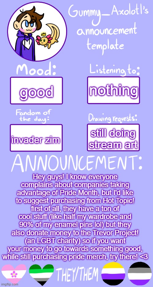 you can also use etsy or other places like that to directly support lgbtq creators | nothing; good; invader zim; still doing stream art; Hey guys! I know everyone complains about companies taking advantage of Pride Month, but I'd like to suggest purchasing from Hot Topic! first of all, they have a ton of cool stuff (like half my wardrobe and 90% of my enamel pins lol) but they also donate money to the Trevor Project! (an LGBT charity) so if you want your money to go towards something good, while still purchasing pride merch, try there! <3 | image tagged in gummy's announcement template 2 | made w/ Imgflip meme maker