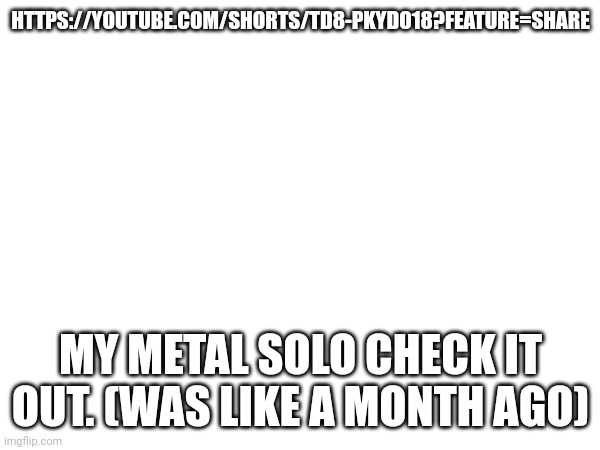 HTTPS://YOUTUBE.COM/SHORTS/TD8-PKYDO18?FEATURE=SHARE; MY METAL SOLO CHECK IT OUT. (WAS LIKE A MONTH AGO) | made w/ Imgflip meme maker