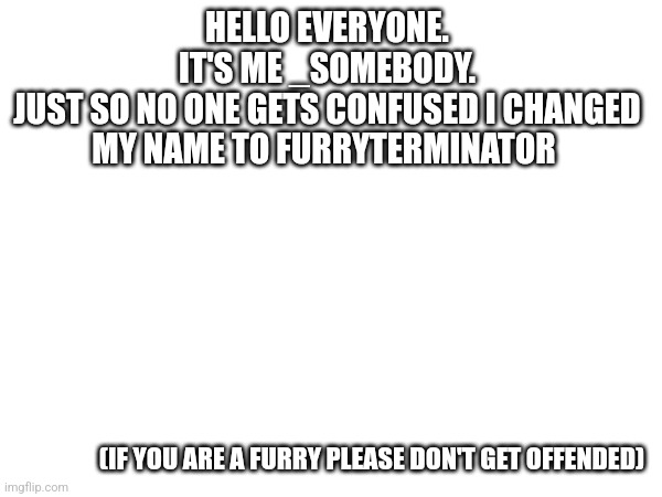 HELLO EVERYONE.
IT'S ME _SOMEBODY.
JUST SO NO ONE GETS CONFUSED I CHANGED MY NAME TO FURRYTERMINATOR; (IF YOU ARE A FURRY PLEASE DON'T GET OFFENDED) | made w/ Imgflip meme maker