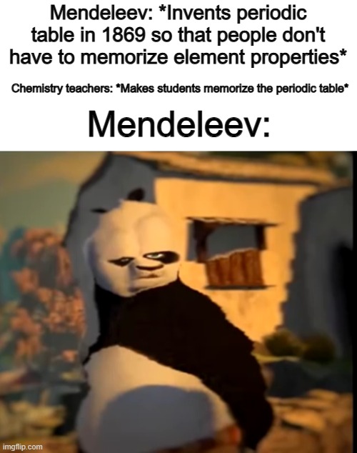 Chemistry teachers are ruining the purpose of the periodic table ;~; | Mendeleev: *Invents periodic table in 1869 so that people don't have to memorize element properties*; Chemistry teachers: *Makes students memorize the periodic table*; Mendeleev: | image tagged in po wut | made w/ Imgflip meme maker