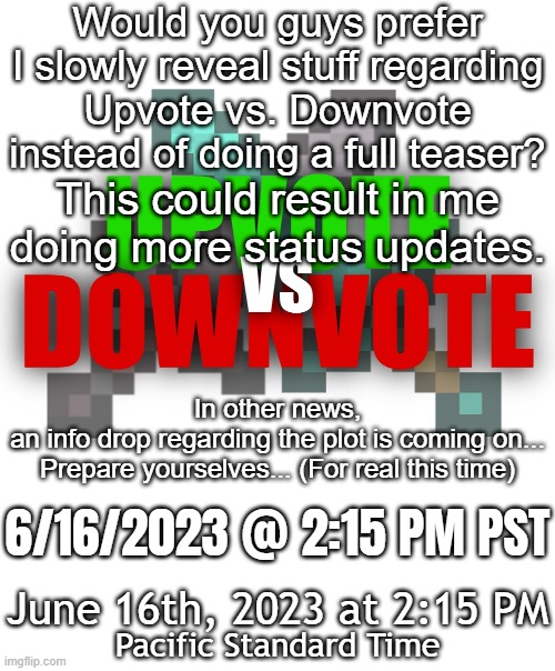 Announcement regarding Upvote vs. Downvote | Would you guys prefer I slowly reveal stuff regarding
Upvote vs. Downvote
instead of doing a full teaser? This could result in me
doing more status updates. In other news,
an info drop regarding the plot is coming on...
Prepare yourselves... (For real this time); 6/16/2023 @ 2:15 PM PST; June 16th, 2023 at 2:15 PM; Pacific Standard Time | image tagged in upvote vs downvote,announcement,date reveal | made w/ Imgflip meme maker