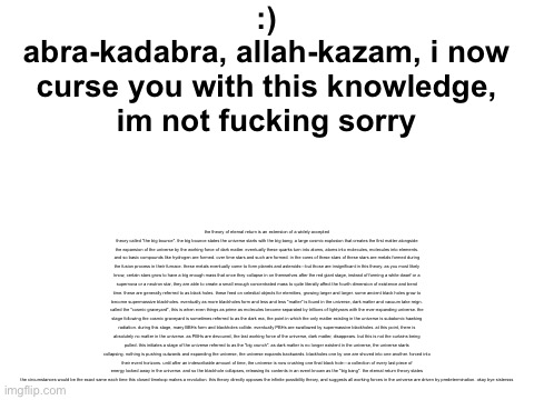 yes , you will read allat . | :)
abra-kadabra, allah-kazam, i now
 curse you with this knowledge, 
im not fucking sorry; the theory of eternal return is an extension of a widely accepted theory called "the big bounce". the big bounce states the universe starts with the big bang, a large cosmic explosion that creates the first matter alongside the expansion of the universe by the working force of dark matter. eventually these quarks turn into atoms, atoms into molecules, molecules into elements. and so basic compounds like hydrogen are formed. over time stars and such are formed. in the cores of these stars of these stars are metals formed during the fusion process in their furnace. these metals eventually come to form planets and asteroids—but those are insignificant in this theory. as you most likely know, certain stars grow to have a big enough mass that once they collapse in on themselves after the red giant stage, instead of forming a white dwarf or a supernova or a neutron star, they are able to create a small enough concentrated mass to quite literally affect the fourth dimension of existence and bend time. these are generally referred to as black holes. these feed on celestial objects for eternities, growing larger and larger. some ancient black holes grow to become supermassive blackholes. eventually as more blackholes form and less and less "matter" is found in the universe, dark matter and vacuum take reign. called the "cosmic graveyard", this is when even things as prime as molecules become separated by trillions of lightyears with the ever-expanding universe. the stage following the cosmic graveyard is sometimes referred to as the dark era, the point in which the only matter existing in the universe is subatomic hawking radiation. during this stage, many BBHs form and blackholes collide. eventually PBHs are swallowed by supermassive blackholes. at this point, there is absolutely no matter in the universe. as PBHs are devoured, the last working force of the universe, dark matter, disappears. but this is not the curtains being pulled. this initiates a stage of the universe referred to as the "big crunch". as dark matter is no longer existent in the universe, the universe starts collapsing. nothing is pushing outwards and expanding the universe, the universe expands backwards. blackholes one by one are shoved into one another. forced into their event horizons. until after an indescribable amount of time, the universe is now crushing one final black hole—a collection of every last piece of energy locked away in the universe. and so the blackhole collapses, releasing its contents in an event known as the "big bang". the eternal return theory states the circumstances would be the exact same each time this closed timeloop makes a revolution. this theory directly opposes the infinite possibility theory, and suggests all working forces in the universe are driven by predetermination. okay bye sistersss | made w/ Imgflip meme maker