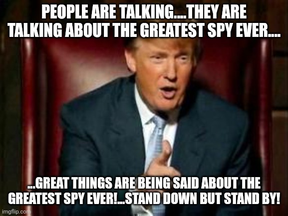 People say great things about great things being great | PEOPLE ARE TALKING....THEY ARE TALKING ABOUT THE GREATEST SPY EVER.... ...GREAT THINGS ARE BEING SAID ABOUT THE GREATEST SPY EVER!...STAND DOWN BUT STAND BY! | image tagged in donald trump | made w/ Imgflip meme maker