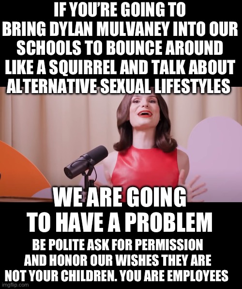 Yep | IF YOU’RE GOING TO BRING DYLAN MULVANEY INTO OUR SCHOOLS TO BOUNCE AROUND LIKE A SQUIRREL AND TALK ABOUT ALTERNATIVE SEXUAL LIFESTYLES; WE ARE GOING TO HAVE A PROBLEM; BE POLITE ASK FOR PERMISSION AND HONOR OUR WISHES THEY ARE NOT YOUR CHILDREN. YOU ARE EMPLOYEES | image tagged in dylan mulvaney | made w/ Imgflip meme maker