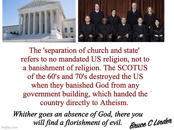 Separation Church and State | The 'separation of church and state' 
refers to no mandated US religion, not to
a banishment of religion. The SCOTUS
of the 60's and 70's destroyed the US
when they banished God from any
government building, which handed the
country directly to Atheism. Whither goes an absence of God, there you
will find a florishment of evil. Bruce C Linder | image tagged in church,state,scotus,atheism wins,whither godless,evil florishes | made w/ Imgflip meme maker