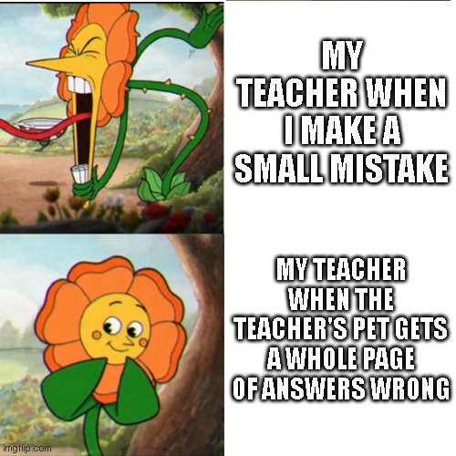 teachers in a nutshell | MY TEACHER WHEN I MAKE A SMALL MISTAKE; MY TEACHER WHEN THE TEACHER'S PET GETS A WHOLE PAGE OF ANSWERS WRONG | image tagged in cuphead flower | made w/ Imgflip meme maker
