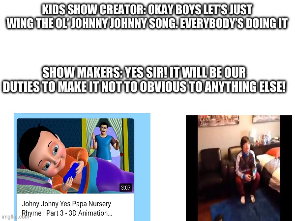 KIDS SHOW CREATOR: OKAY BOYS LET’S JUST WING THE OL’ JOHNNY JOHNNY SONG. EVERYBODY’S DOING IT; SHOW MAKERS: YES SIR! IT WILL BE OUR DUTIES TO MAKE IT NOT TO OBVIOUS TO ANYTHING ELSE! | image tagged in johnny johnny,yes papa,eating d,no papa | made w/ Imgflip meme maker