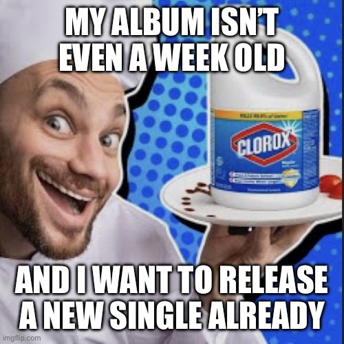 Chef serving clorox | MY ALBUM ISN’T EVEN A WEEK OLD; AND I WANT TO RELEASE A NEW SINGLE ALREADY | image tagged in chef serving clorox | made w/ Imgflip meme maker