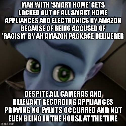 As more products become 'smart' more control over your life is lost...even if its a misunderstanding or accident.. | MAN WITH 'SMART HOME' GETS LOCKED OUT OF ALL SMART HOME APPLIANCES AND ELECTRONICS BY AMAZON BECAUSE OF BEING ACCUSED OF 'RACISM' BY AN AMAZON PACKAGE DELIVERER; DESPITE ALL CAMERAS AND RELEVANT RECORDING APPLIANCES PROVING NO EVENTS OCCURRED AND NOT EVEN BEING IN THE HOUSE AT THE TIME | image tagged in megamind peeking | made w/ Imgflip meme maker