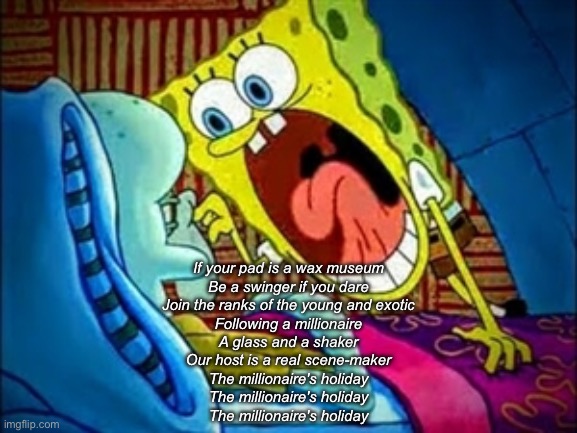 spongebob yelling | If your pad is a wax museum
Be a swinger if you dare
Join the ranks of the young and exotic
Following a millionaire
A glass and a shaker
Our host is a real scene-maker
The millionaire's holiday
The millionaire's holiday
The millionaire's holiday | image tagged in spongebob yelling | made w/ Imgflip meme maker