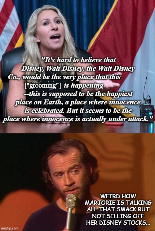 Accomplice much? | "It's hard to believe that Disney, Walt Disney, the Walt Disney Co., would be the very place that this               
      is happening --this is supposed to be the happiest place on Earth, a place where innocence is celebrated. But it seems to be the place where innocence is actually under attack."; ["grooming"]; WEIRD HOW MARJORIE IS TALKING ALL THAT SMACK BUT NOT SELLING OFF HER DISNEY STOCKS... | image tagged in george carlin,mtg | made w/ Imgflip meme maker