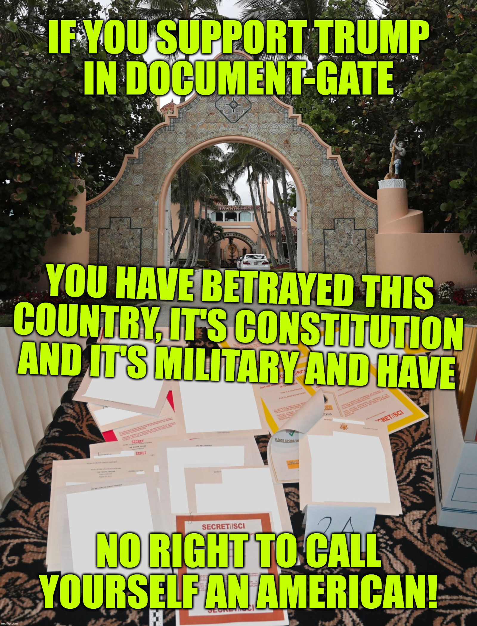 or a patriot... | IF YOU SUPPORT TRUMP
IN DOCUMENT-GATE; YOU HAVE BETRAYED THIS
COUNTRY, IT'S CONSTITUTION
AND IT'S MILITARY AND HAVE; NO RIGHT TO CALL
YOURSELF AN AMERICAN! | image tagged in mar a lago,document-gate,traitor,terrorist,lock him up,say goodbye | made w/ Imgflip meme maker