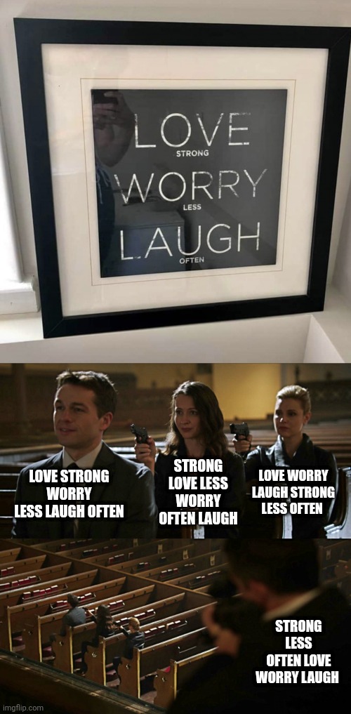 Love strong worry less laugh often | STRONG LOVE LESS WORRY OFTEN LAUGH; LOVE STRONG WORRY LESS LAUGH OFTEN; LOVE WORRY LAUGH STRONG LESS OFTEN; STRONG LESS OFTEN LOVE WORRY LAUGH | image tagged in assassination chain,love,laugh,you had one job,crappy design,memes | made w/ Imgflip meme maker