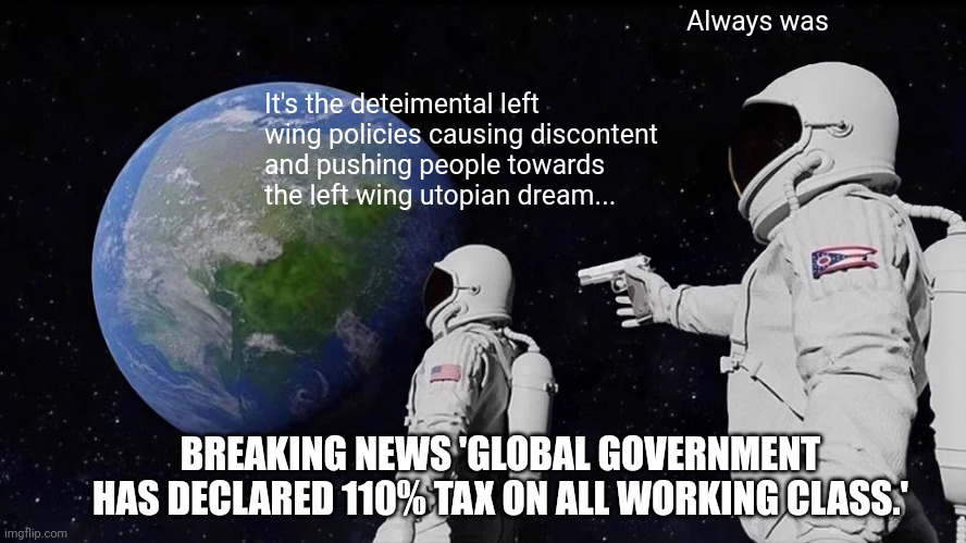 Dystopian Rude Awakening | Always was; It's the deteimental left wing policies causing discontent and pushing people towards the left wing utopian dream... BREAKING NEWS 'GLOBAL GOVERNMENT HAS DECLARED 110% TAX ON ALL WORKING CLASS.' | image tagged in memes,always has been | made w/ Imgflip meme maker