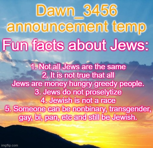 Dawn_3456 announcement | 1. Not all Jews are the same
2. It is not true that all Jews are money hungry greedy people.
3. Jews do not proselytize
4. Jewish is not a race
5. Someone can be nonbinary, transgender, gay, bi, pan, etc and still be Jewish. Fun facts about Jews: | image tagged in dawn_3456 announcement | made w/ Imgflip meme maker