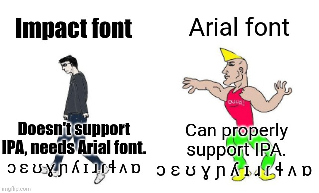 Virgin vs Chad | Impact font Arial font Doesn't support IPA, needs Arial font.
ɔ ɛ ʊ ɣ ɲ ʎ ɪ ɹ ɾ ɬ ʌ ɒ Can properly support IPA.
ɔ ɛ ʊ ɣ ɲ ʎ ɪ ɹ ɾ ɬ ʌ ɒ | image tagged in virgin vs chad | made w/ Imgflip meme maker