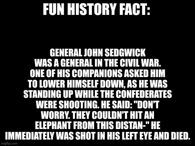 Before he could even finish speaking. | FUN HISTORY FACT:; GENERAL JOHN SEDGWICK WAS A GENERAL IN THE CIVIL WAR. ONE OF HIS COMPANIONS ASKED HIM TO LOWER HIMSELF DOWN, AS HE WAS STANDING UP WHILE THE CONFEDERATES WERE SHOOTING. HE SAID: "DON'T WORRY. THEY COULDN'T HIT AN ELEPHANT FROM THIS DISTAN-" HE IMMEDIATELY WAS SHOT IN HIS LEFT EYE AND DIED. | image tagged in black blank template,stayblobby,rip general sedgwick | made w/ Imgflip meme maker