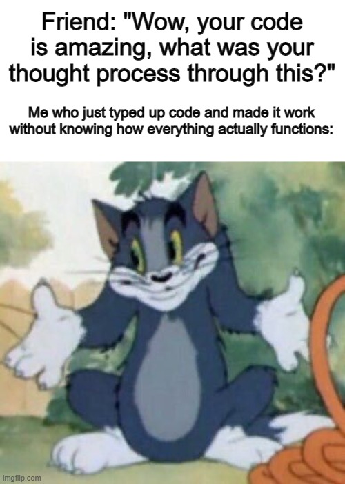 I made a game yesterday after not coding for ages, and it somehow worked... .-. | Friend: "Wow, your code is amazing, what was your thought process through this?"; Me who just typed up code and made it work without knowing how everything actually functions: | image tagged in tom and jerry - tom who knows | made w/ Imgflip meme maker