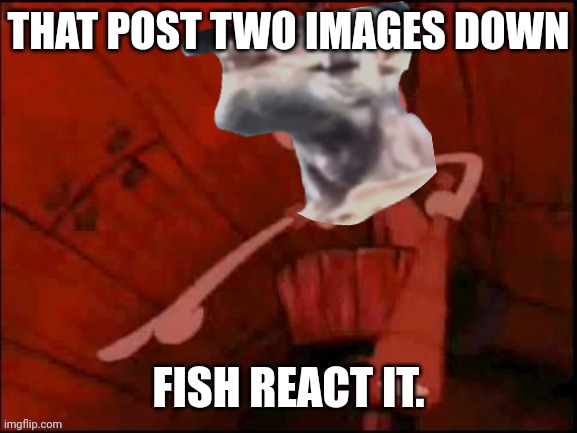 The one two images below this one. | THAT POST TWO IMAGES DOWN; FISH REACT IT. | image tagged in that post fish react it | made w/ Imgflip meme maker