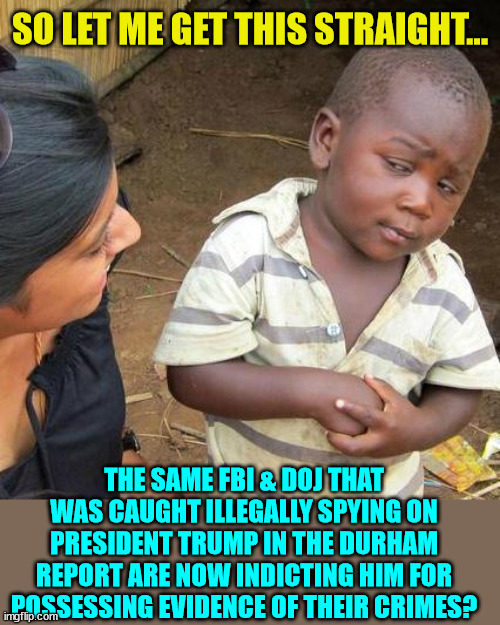 The "classified docs" Trump had proved they spied on him...  it was evidence of their crimes... | SO LET ME GET THIS STRAIGHT... THE SAME FBI & DOJ THAT WAS CAUGHT ILLEGALLY SPYING ON PRESIDENT TRUMP IN THE DURHAM REPORT ARE NOW INDICTING HIM FOR POSSESSING EVIDENCE OF THEIR CRIMES? | image tagged in memes,third world skeptical kid,crooked,biden,doj,fbi | made w/ Imgflip meme maker