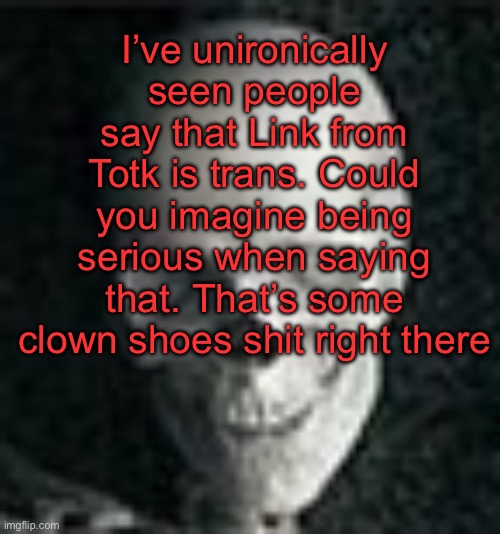 . | I’ve unironically seen people say that Link from Totk is trans. Could you imagine being serious when saying that. That’s some clown shoes shit right there | image tagged in skull | made w/ Imgflip meme maker