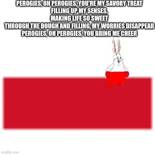 Polish flag | PEROGIES, OH PEROGIES, YOU'RE MY SAVORY TREAT
FILLING UP MY SENSES, MAKING LIFE SO SWEET
THROUGH THE DOUGH AND FILLING, MY WORRIES DISAPPEAR
PEROGIES, OH PEROGIES, YOU BRING ME CHEER | image tagged in polish flag | made w/ Imgflip meme maker