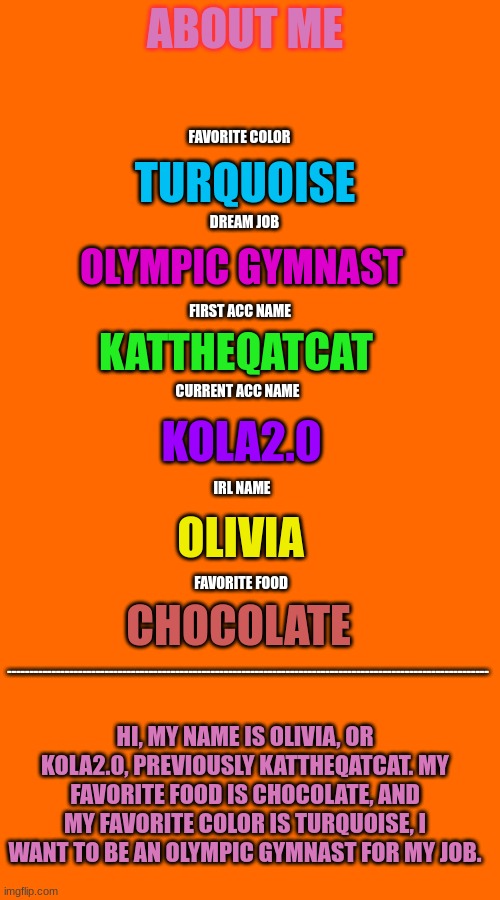 about me 2 | ABOUT ME; FAVORITE COLOR; TURQUOISE; DREAM JOB; OLYMPIC GYMNAST; FIRST ACC NAME; KATTHEQATCAT; CURRENT ACC NAME; KOLA2.0; IRL NAME; OLIVIA; FAVORITE FOOD; CHOCOLATE; -------------------------------------------------------------------------------------------------------------; HI, MY NAME IS OLIVIA, OR KOLA2.0, PREVIOUSLY KATTHEQATCAT. MY FAVORITE FOOD IS CHOCOLATE, AND MY FAVORITE COLOR IS TURQUOISE, I WANT TO BE AN OLYMPIC GYMNAST FOR MY JOB. | image tagged in random | made w/ Imgflip meme maker